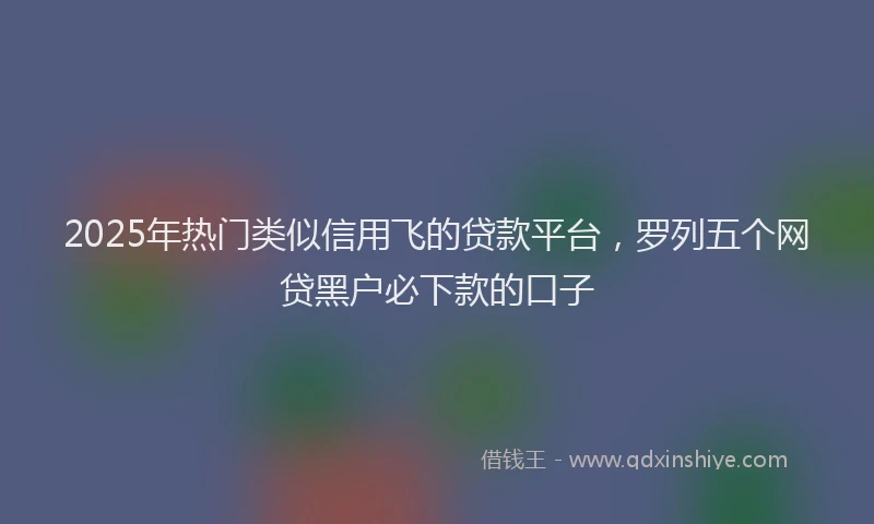 2025年热门类似信用飞的贷款平台，罗列五个网贷黑户必下款的口子