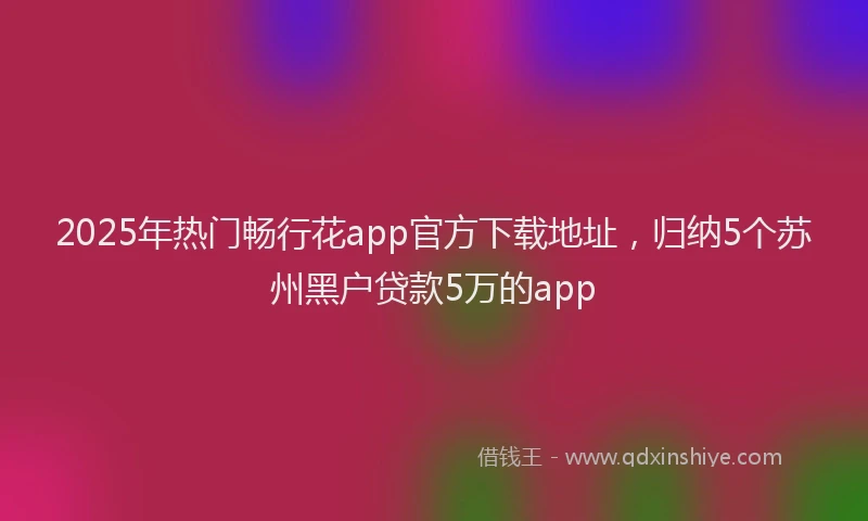 2025年热门畅行花app官方下载地址，归纳5个苏州黑户贷款5万的app