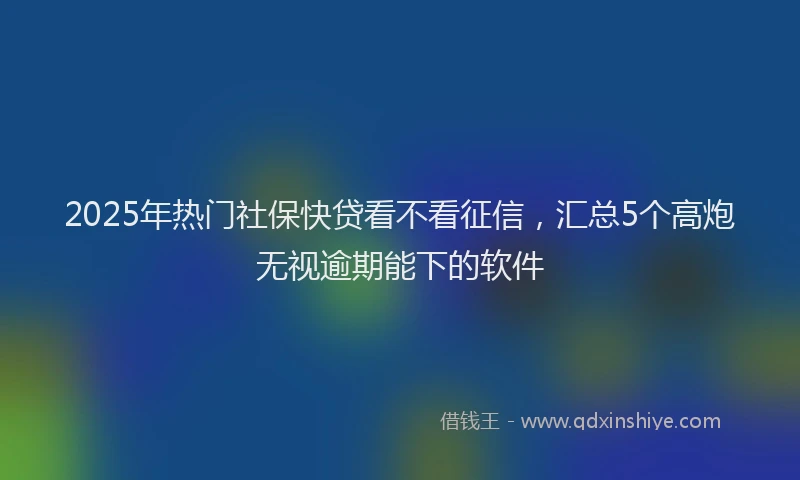 2025年热门社保快贷看不看征信，汇总5个高炮无视逾期能下的软件