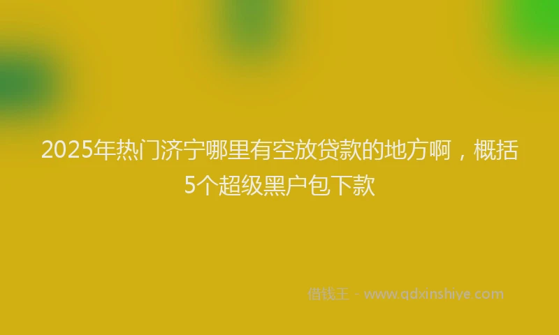 2025年热门济宁哪里有空放贷款的地方啊，概括5个超级黑户包下款