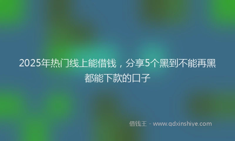 2025年热门线上能借钱，分享5个黑到不能再黑都能下款的口子