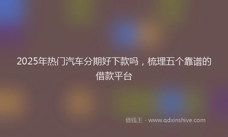 2025年热门汽车分期好下款吗，梳理五个靠谱的借款平台