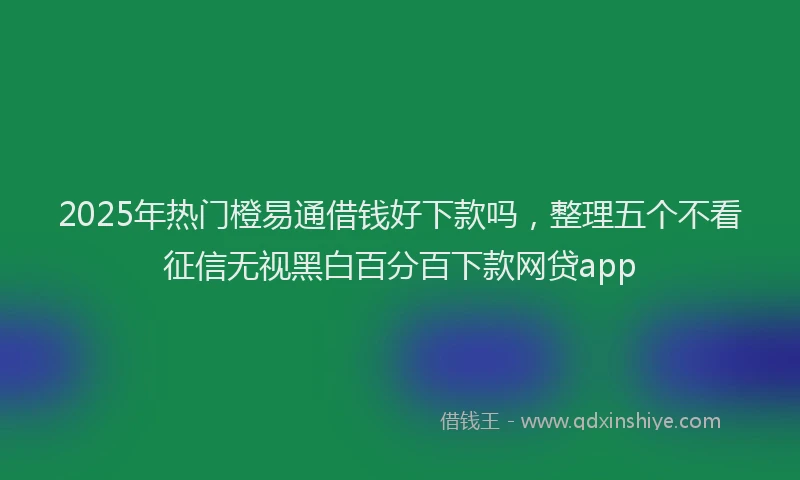 2025年热门橙易通借钱好下款吗，整理五个不看征信无视黑白百分百下款网贷app