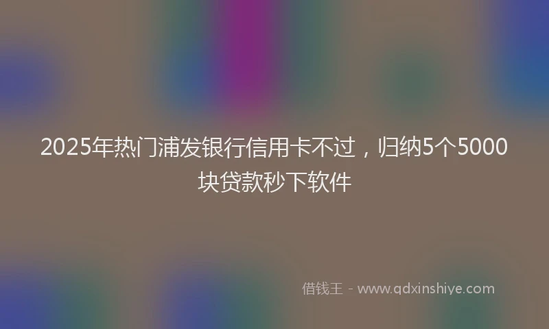 2025年热门浦发银行信用卡不过，归纳5个5000块贷款秒下软件