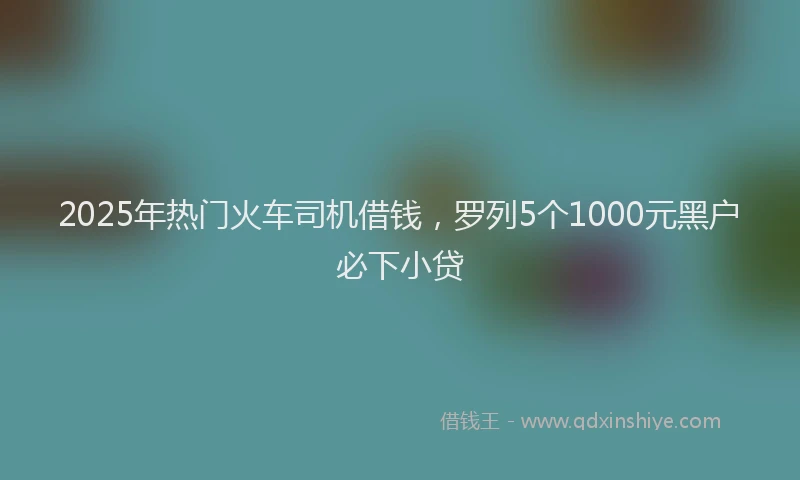 2025年热门火车司机借钱，罗列5个1000元黑户必下小贷