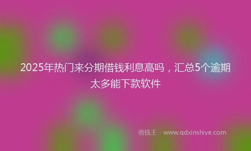 2025年热门来分期借钱利息高吗，汇总5个逾期太多能下款软件