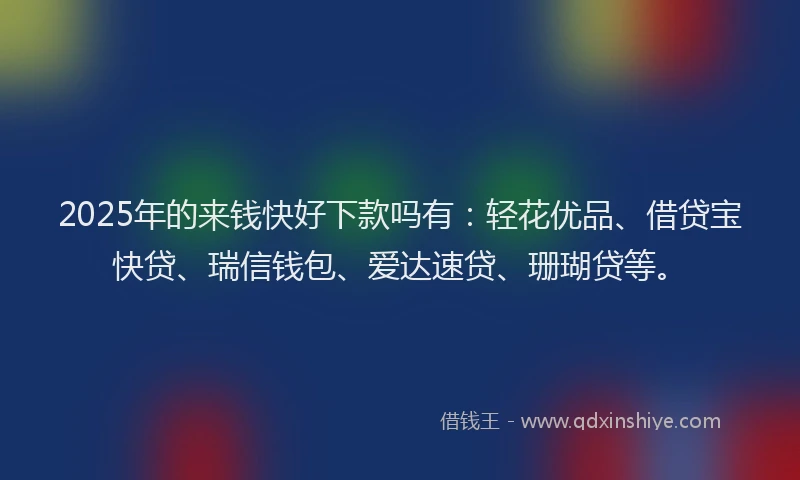 2025年的来钱快好下款吗有：轻花优品、借贷宝快贷、瑞信钱包、爱达速贷、珊瑚贷等。