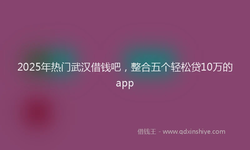 2025年热门武汉借钱吧，整合五个轻松贷10万的app