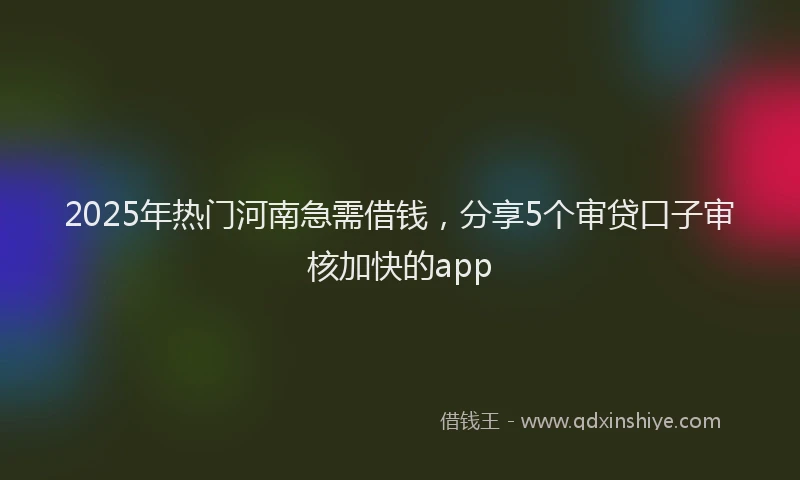 2025年热门河南急需借钱，分享5个审贷口子审核加快的app