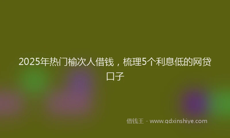 2025年热门榆次人借钱，梳理5个利息低的网贷口子