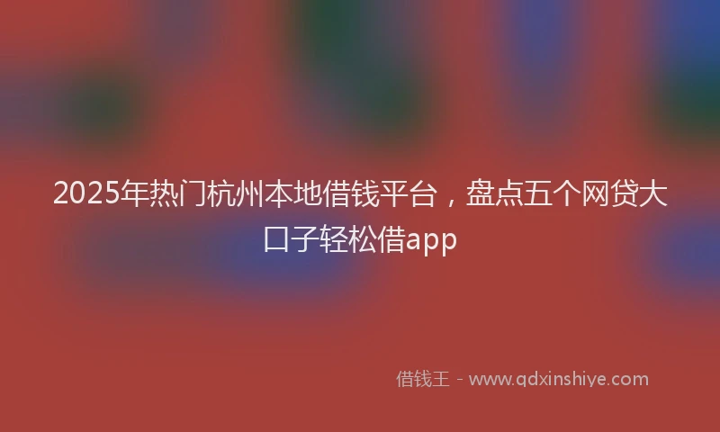 2025年热门杭州本地借钱平台，盘点五个网贷大口子轻松借app