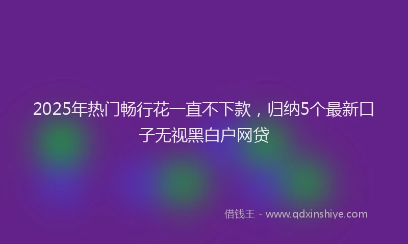 2025年热门畅行花一直不下款，归纳5个最新口子无视黑白户网贷