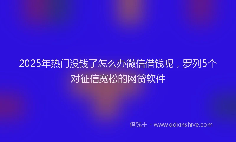 2025年热门没钱了怎么办微信借钱呢，罗列5个对征信宽松的网贷软件