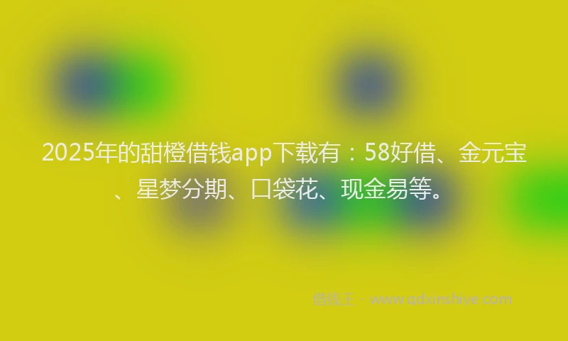 2025年的甜橙借钱app下载有：58好借、金元宝、星梦分期、口袋花、现金易等。