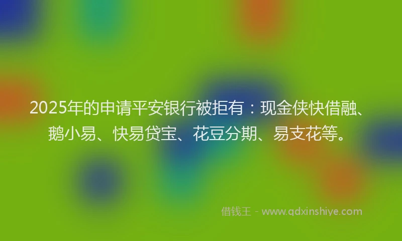 2025年的申请平安银行被拒有：现金侠快借融、鹅小易、快易贷宝、花豆分期、易支花等。