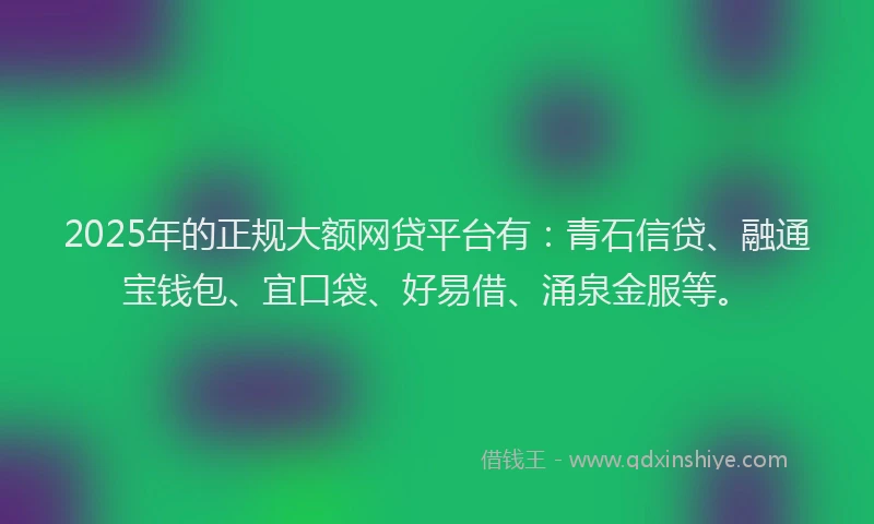 2025年的正规大额网贷平台有：青石信贷、融通宝钱包、宜口袋、好易借、涌泉金服等。