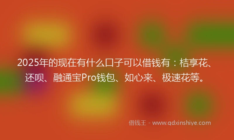 2025年的现在有什么口子可以借钱有：桔享花、还呗、融通宝Pro钱包、如心来、极速花等。
