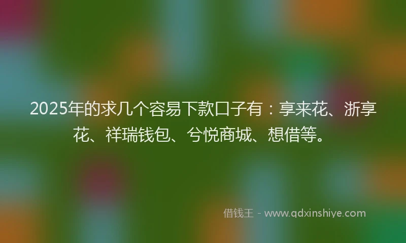 2025年的求几个容易下款口子有：享来花、浙享花、祥瑞钱包、兮悦商城、想借等。