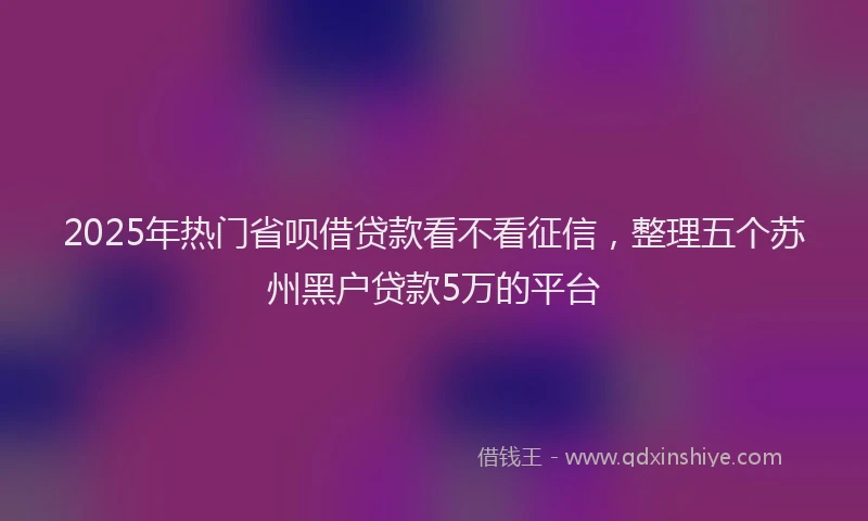 2025年热门省呗借贷款看不看征信，整理五个苏州黑户贷款5万的平台