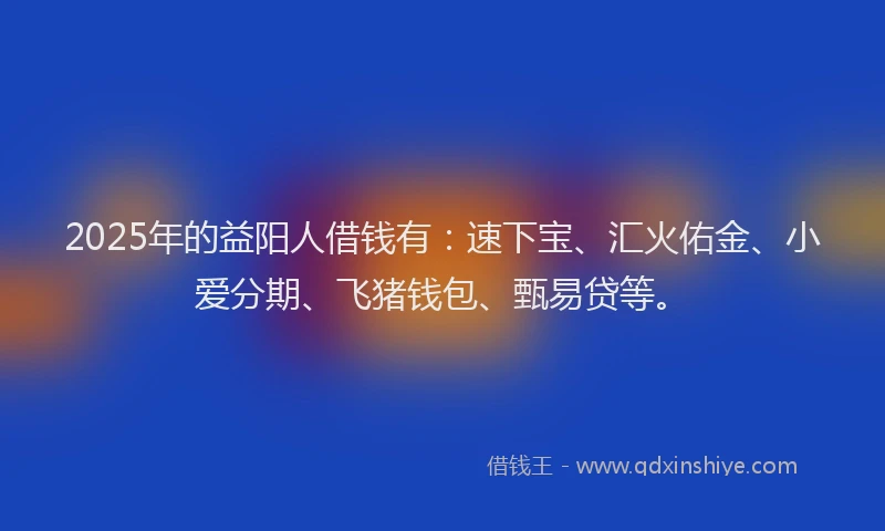 2025年的益阳人借钱有：速下宝、汇火佑金、小爱分期、飞猪钱包、甄易贷等。