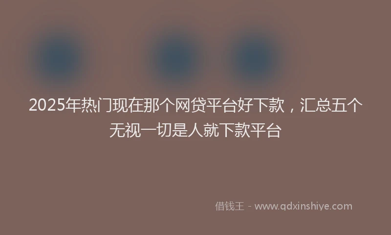 2025年热门现在那个网贷平台好下款，汇总五个无视一切是人就下款平台