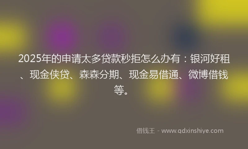 2025年的申请太多贷款秒拒怎么办有：银河好租、现金侠贷、森森分期、现金易借通、微博借钱等。