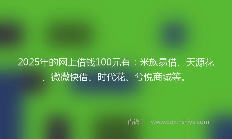 2025年的网上借钱100元有：米族易借、天源花、微微快借、时代花、兮悦商城等。