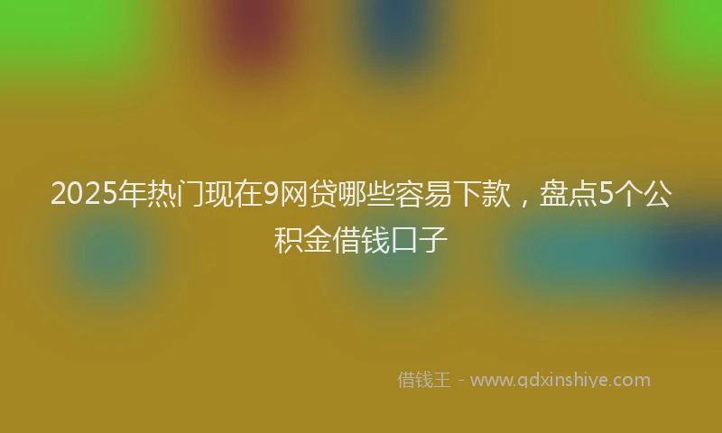 2025年热门现在9网贷哪些容易下款，盘点5个公积金借钱口子
