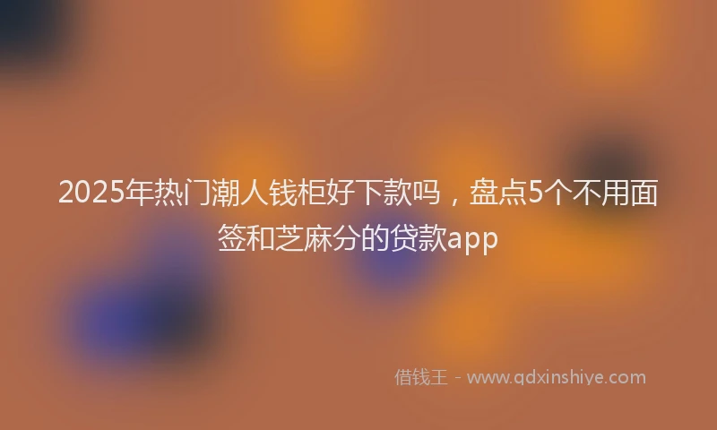 2025年热门潮人钱柜好下款吗，盘点5个不用面签和芝麻分的贷款app