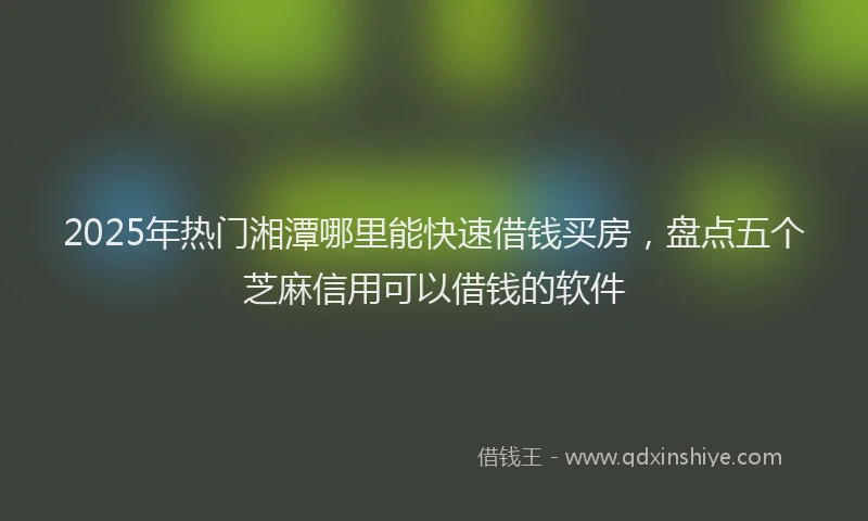 2025年热门湘潭哪里能快速借钱买房，盘点五个芝麻信用可以借钱的软件