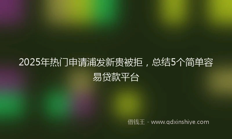 2025年热门申请浦发新贵被拒，总结5个简单容易贷款平台