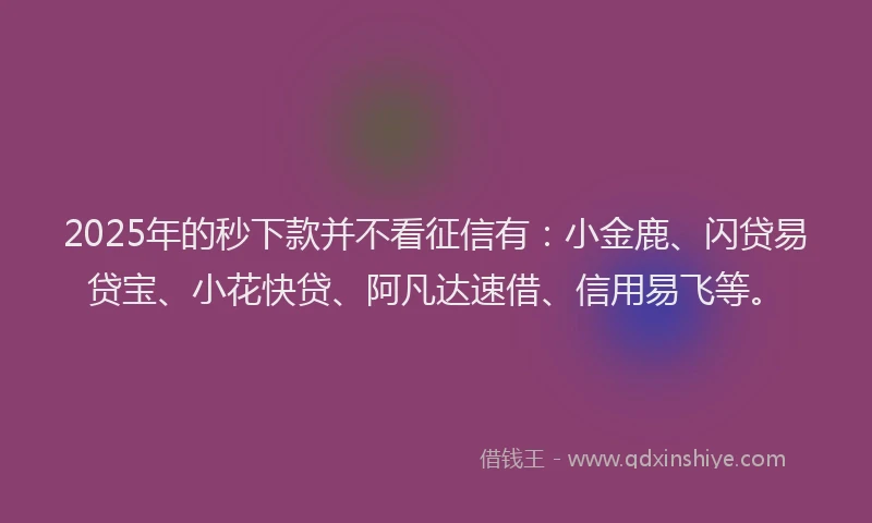 2025年的秒下款并不看征信有：小金鹿、闪贷易贷宝、小花快贷、阿凡达速借、信用易飞等。