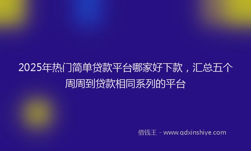 2025年热门简单贷款平台哪家好下款，汇总五个周周到贷款相同系列的平台