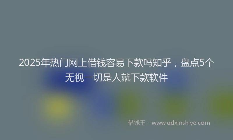 2025年热门网上借钱容易下款吗知乎，盘点5个无视一切是人就下款软件