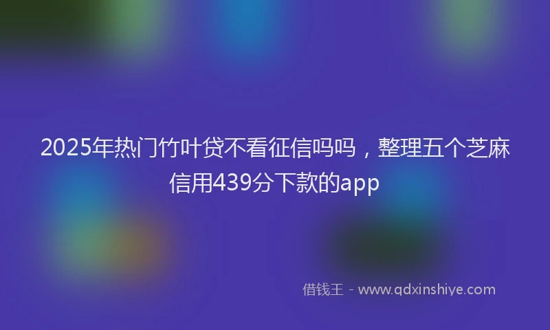 2025年热门竹叶贷不看征信吗吗，整理五个芝麻信用439分下款的app