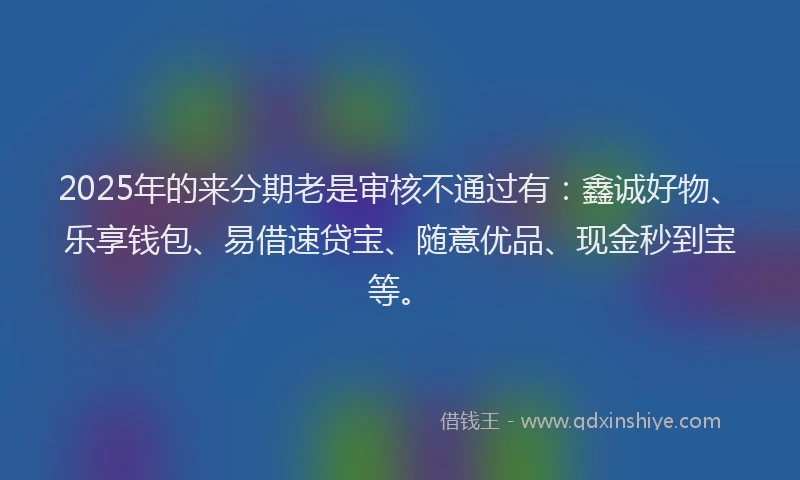 2025年的来分期老是审核不通过有：鑫诚好物、乐享钱包、易借速贷宝、随意优品、现金秒到宝等。