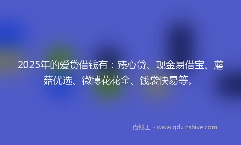 2025年的爱贷借钱有：臻心贷、现金易借宝、蘑菇优选、微博花花金、钱袋快易等。