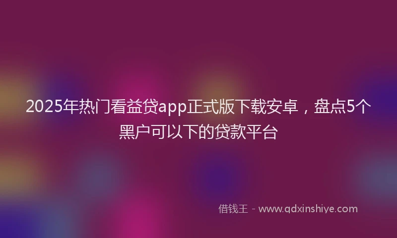 2025年热门看益贷app正式版下载安卓，盘点5个黑户可以下的贷款平台