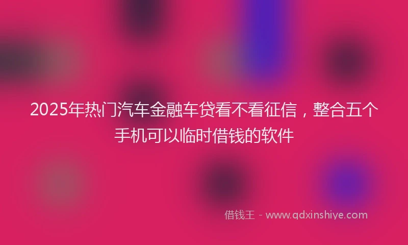 2025年热门汽车金融车贷看不看征信，整合五个手机可以临时借钱的软件