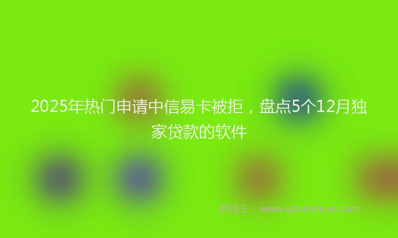 2025年热门申请中信易卡被拒，盘点5个12月独家贷款的软件