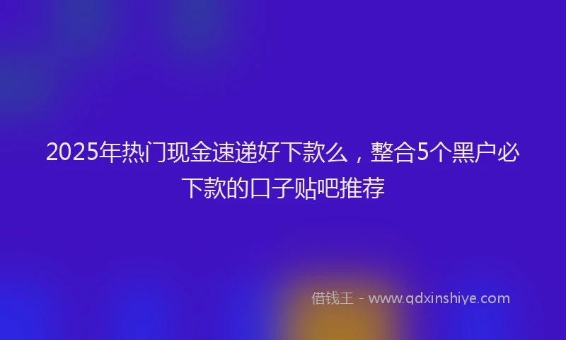 2025年热门现金速递好下款么，整合5个黑户必下款的口子贴吧推荐