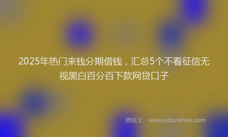2025年热门来钱分期借钱，汇总5个不看征信无视黑白百分百下款网贷口子