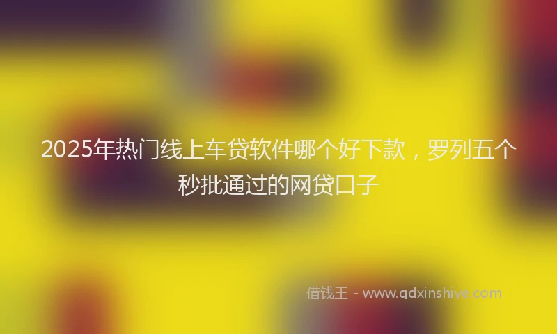 2025年热门线上车贷软件哪个好下款，罗列五个秒批通过的网贷口子
