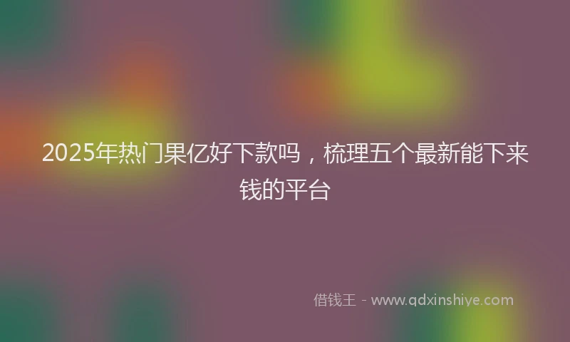 2025年热门果亿好下款吗，梳理五个最新能下来钱的平台