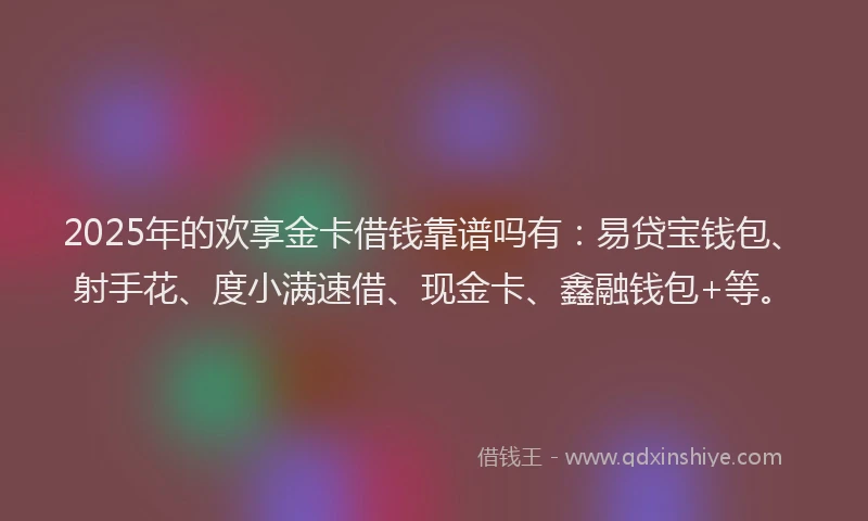 2025年的欢享金卡借钱靠谱吗有：易贷宝钱包、射手花、度小满速借、现金卡、鑫融钱包+等。