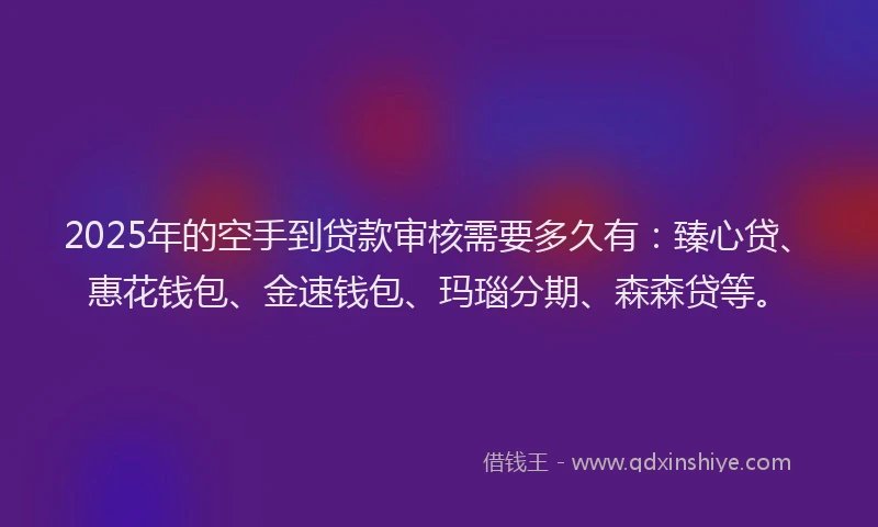 2025年的空手到贷款审核需要多久有：臻心贷、惠花钱包、金速钱包、玛瑙分期、森森贷等。