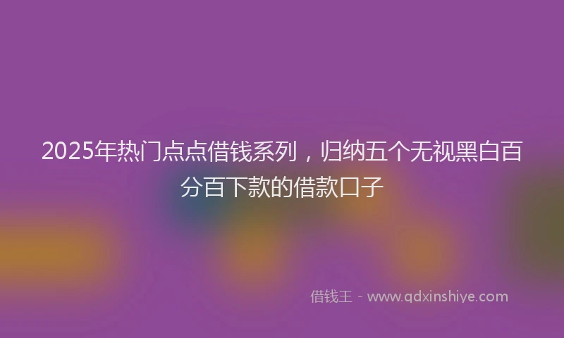 2025年热门点点借钱系列，归纳五个无视黑白百分百下款的借款口子