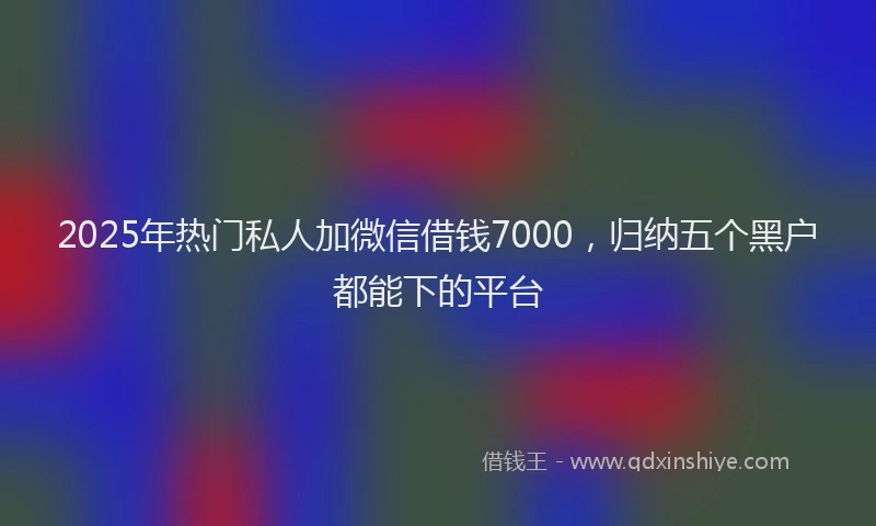 2025年热门私人加微信借钱7000，归纳五个黑户都能下的平台