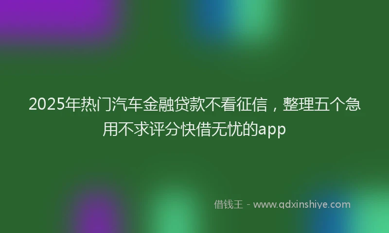 2025年热门汽车金融贷款不看征信，整理五个急用不求评分快借无忧的app