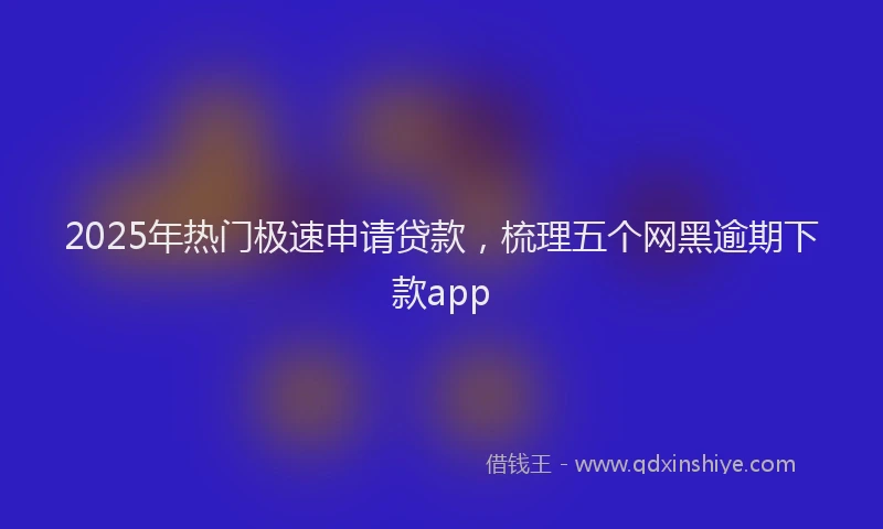 2025年热门极速申请贷款，梳理五个网黑逾期下款app